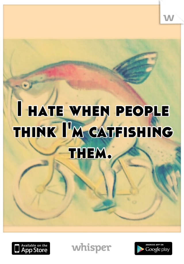 I hate when people think I'm catfishing them. 