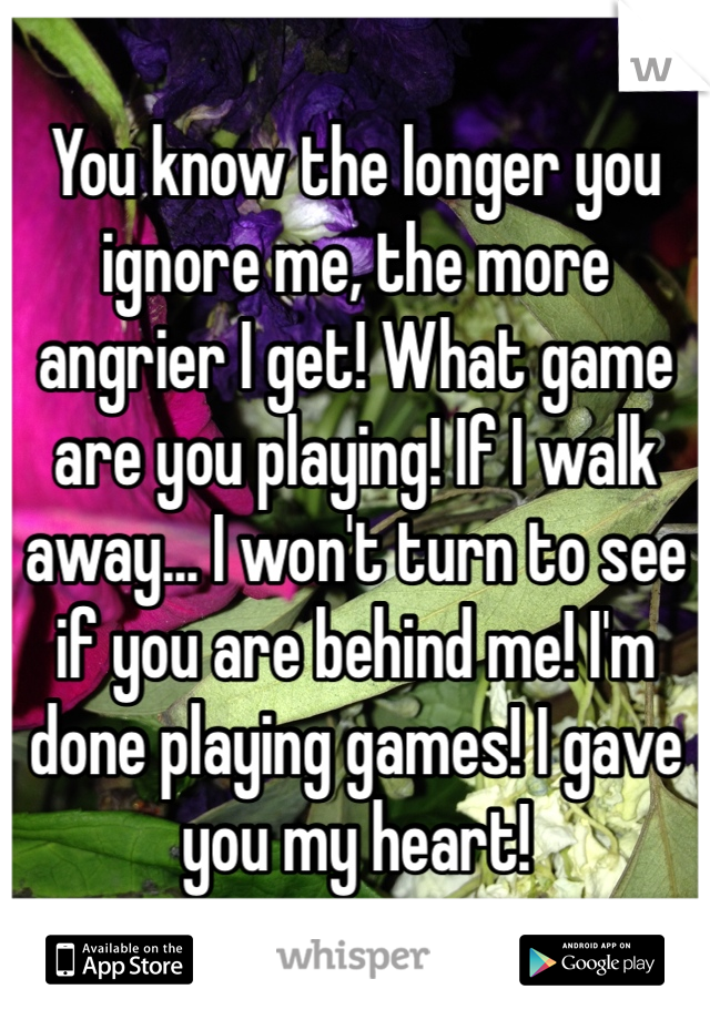 You know the longer you ignore me, the more angrier I get! What game are you playing! If I walk away... I won't turn to see if you are behind me! I'm done playing games! I gave you my heart!