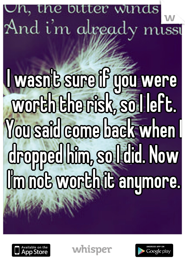 I wasn't sure if you were worth the risk, so I left. You said come back when I dropped him, so I did. Now I'm not worth it anymore.