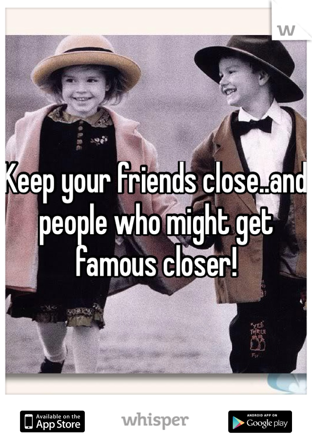 Keep your friends close..and people who might get famous closer! 
