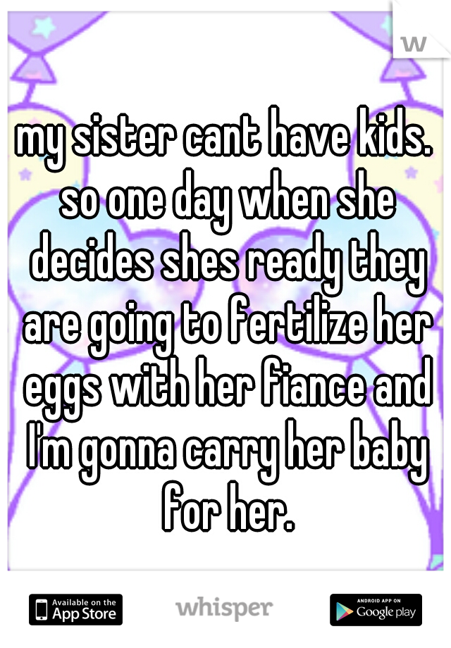 my sister cant have kids. so one day when she decides shes ready they are going to fertilize her eggs with her fiance and I'm gonna carry her baby for her.
