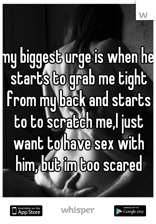 my biggest urge is when he starts to grab me tight from my back and starts to to scratch me,I just want to have sex with him, but im too scared