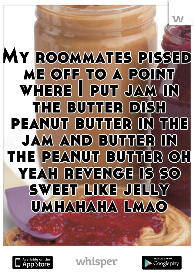 My roommates pissed me off to a point where I put jam in the butter dish peanut butter in the jam and butter in the peanut butter oh yeah revenge is so sweet like jelly umhahaha lmao