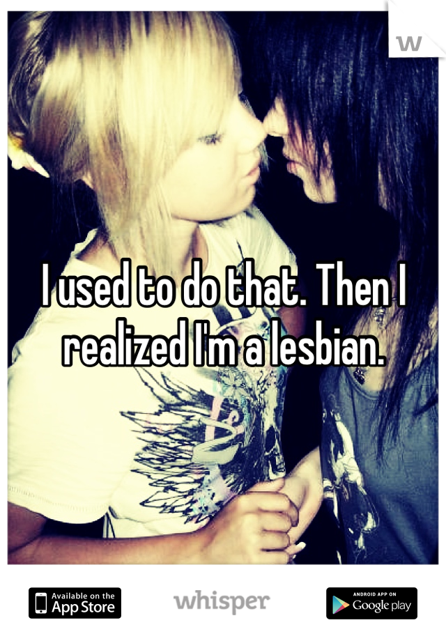 I used to do that. Then I realized I'm a lesbian.