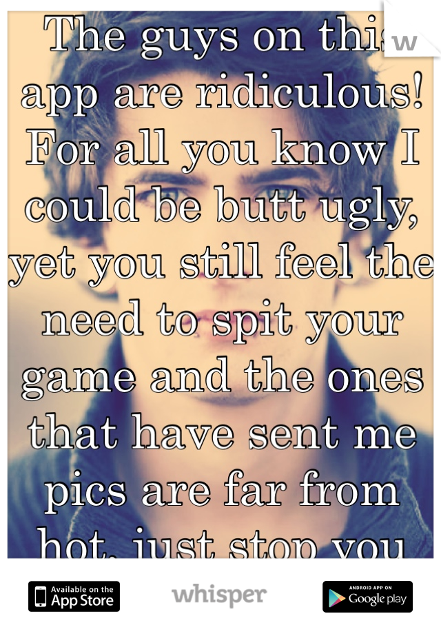 The guys on this app are ridiculous! For all you know I could be butt ugly, yet you still feel the need to spit your game and the ones that have sent me pics are far from hot, just stop you look stupid