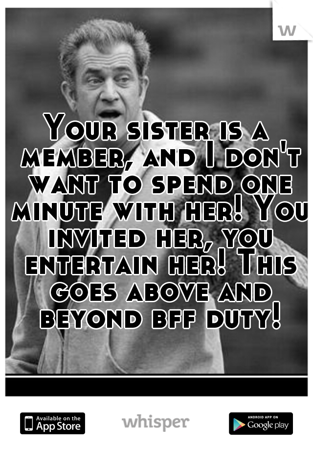 Your sister is a member, and I don't want to spend one minute with her! You invited her, you entertain her! This goes above and beyond bff duty!