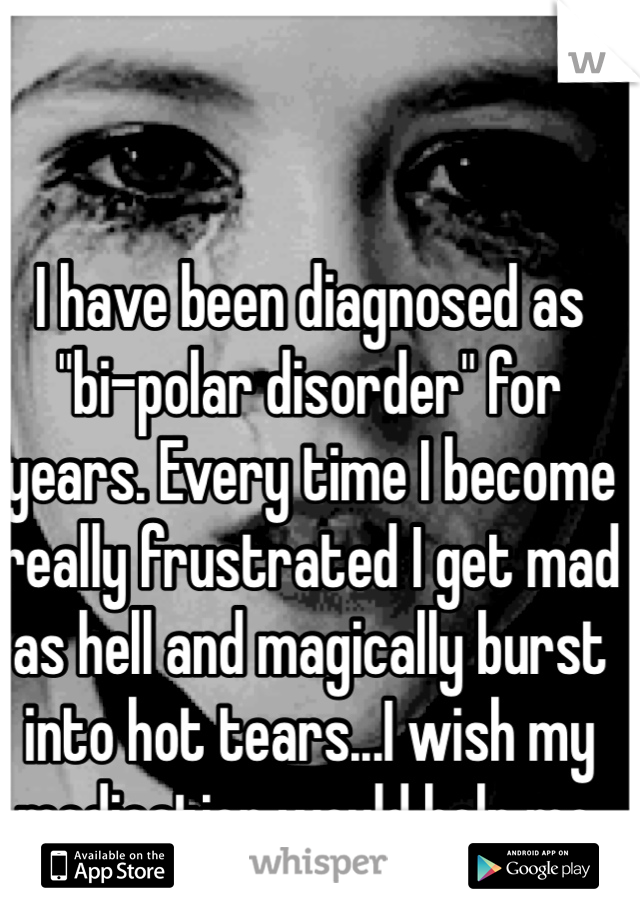 I have been diagnosed as "bi-polar disorder" for years. Every time I become really frustrated I get mad as hell and magically burst into hot tears...I wish my medication would help me. 