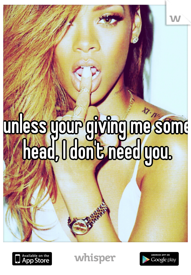 unless your giving me some head, I don't need you. 