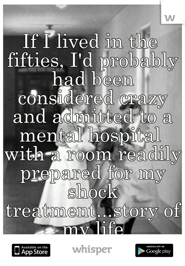 If I lived in the fifties, I'd probably had been considered crazy and admitted to a mental hospital  with a room readily prepared for my shock treatment...story of my life