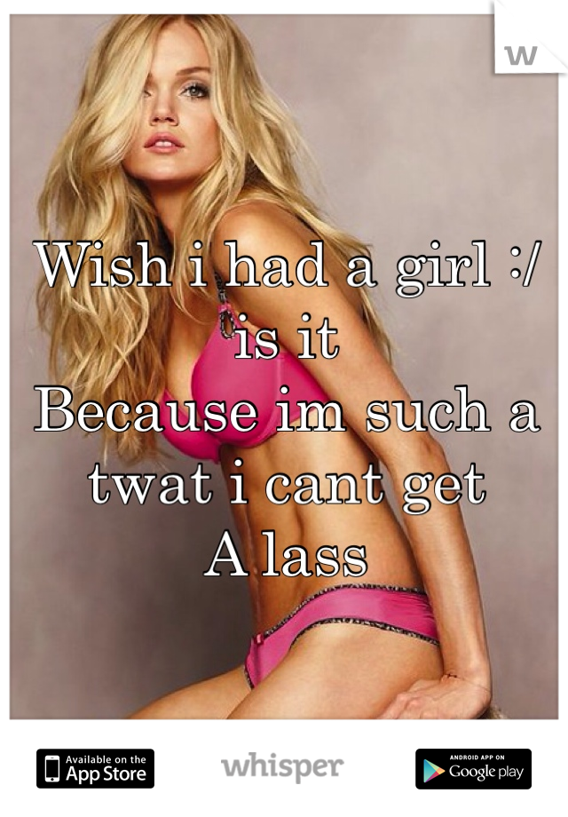 Wish i had a girl :/ is it 
Because im such a twat i cant get 
A lass  