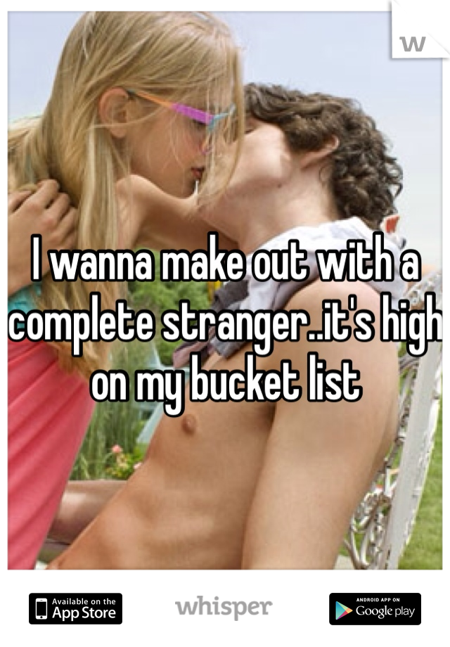I wanna make out with a complete stranger..it's high on my bucket list 