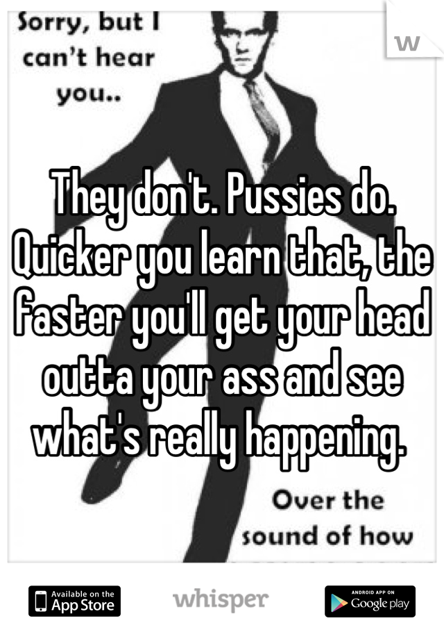 They don't. Pussies do. Quicker you learn that, the faster you'll get your head outta your ass and see what's really happening. 