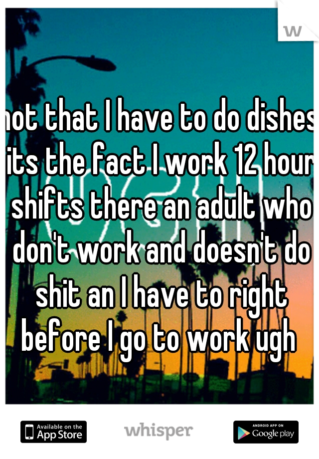 not that I have to do dishes its the fact I work 12 hour shifts there an adult who don't work and doesn't do shit an I have to right before I go to work ugh 