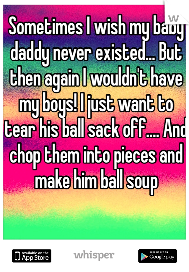 Sometimes I wish my baby daddy never existed... But then again I wouldn't have my boys! I just want to tear his ball sack off.... And chop them into pieces and make him ball soup