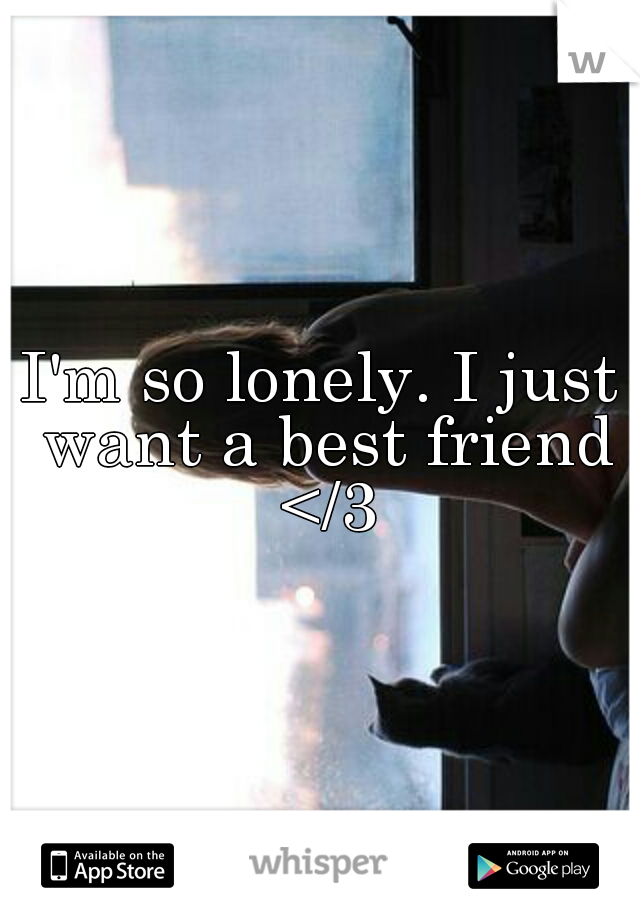 I'm so lonely. I just want a best friend </3