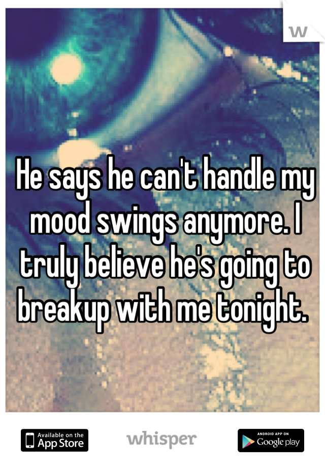 He says he can't handle my mood swings anymore. I truly believe he's going to breakup with me tonight. 