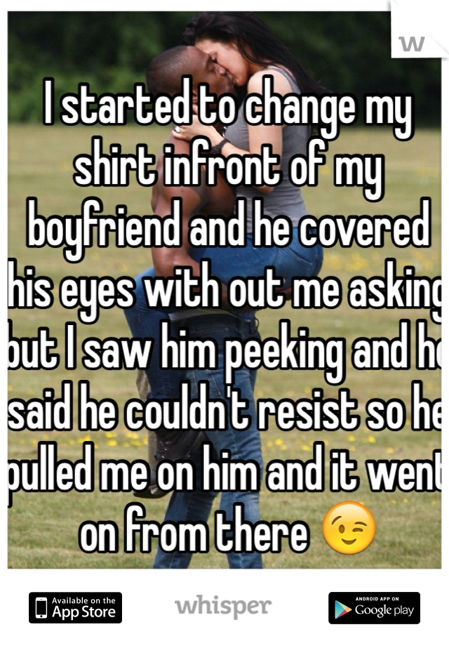 I started to change my shirt infront of my boyfriend and he covered his eyes with out me asking but I saw him peeking and he said he couldn't resist so he pulled me on him and it went on from there 😉