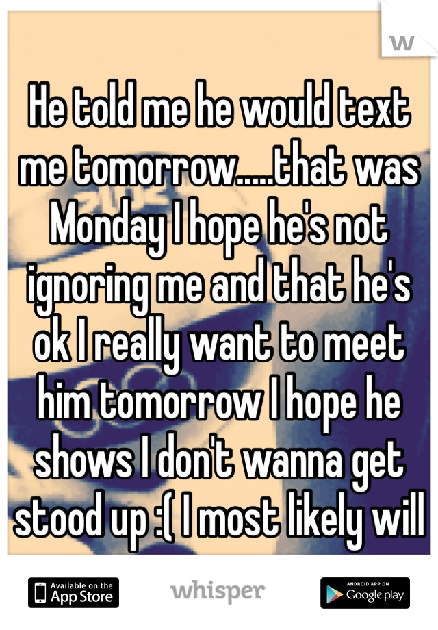 He told me he would text me tomorrow.....that was Monday I hope he's not ignoring me and that he's ok I really want to meet him tomorrow I hope he shows I don't wanna get stood up :( I most likely will