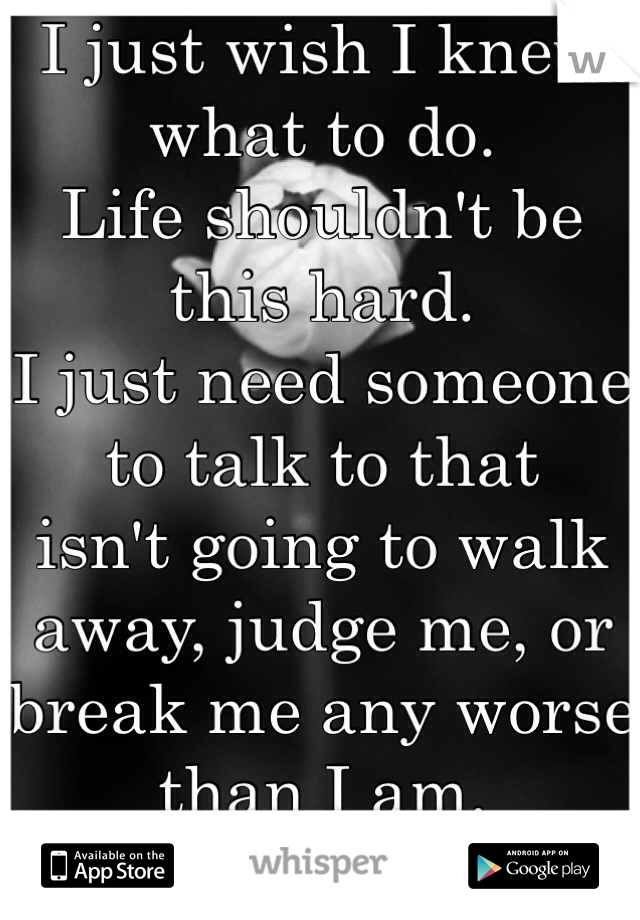 I just wish I knew what to do. 
Life shouldn't be this hard.
I just need someone to talk to that 
isn't going to walk away, judge me, or break me any worse than I am. 
):
