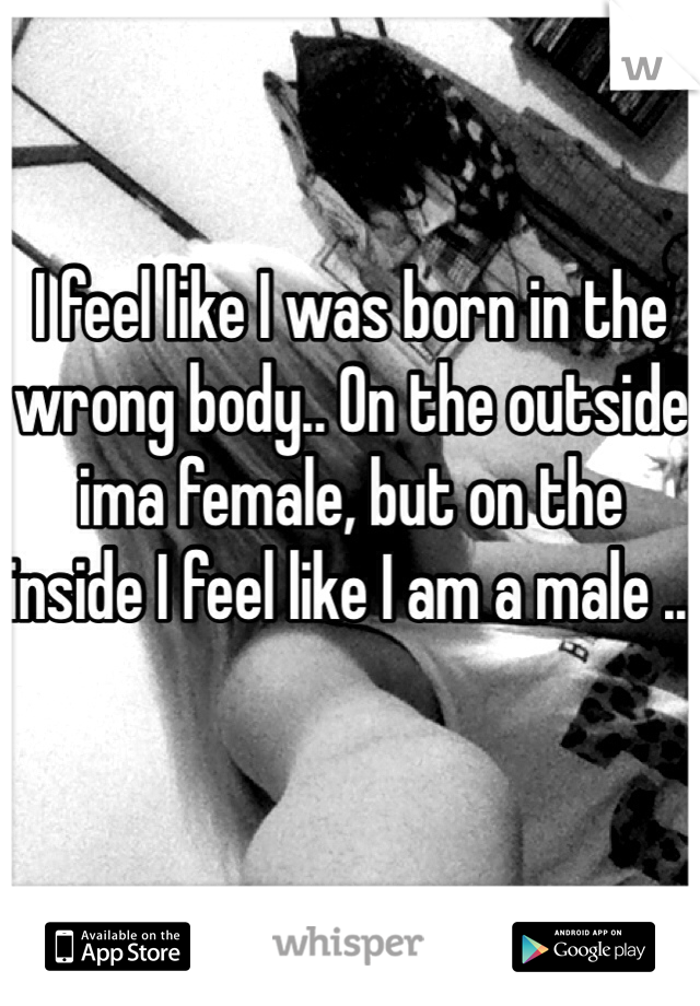 I feel like I was born in the wrong body.. On the outside ima female, but on the inside I feel like I am a male .. 