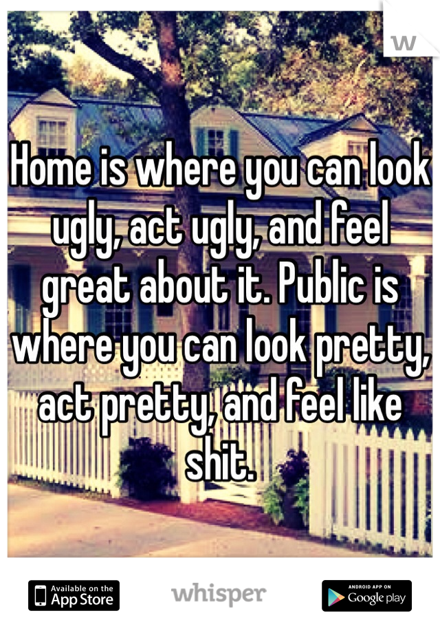 Home is where you can look ugly, act ugly, and feel great about it. Public is where you can look pretty, act pretty, and feel like shit.