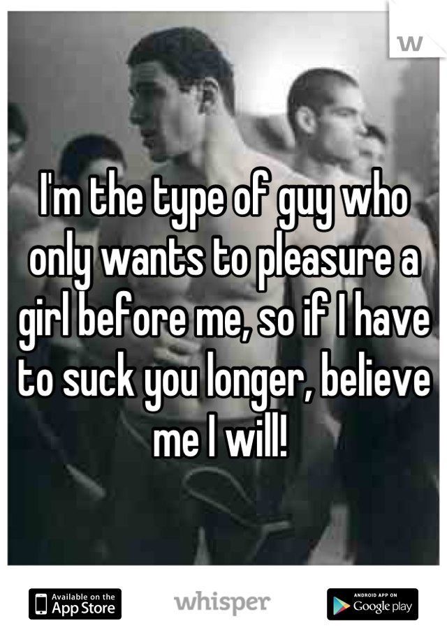 I'm the type of guy who only wants to pleasure a girl before me, so if I have to suck you longer, believe me I will! 