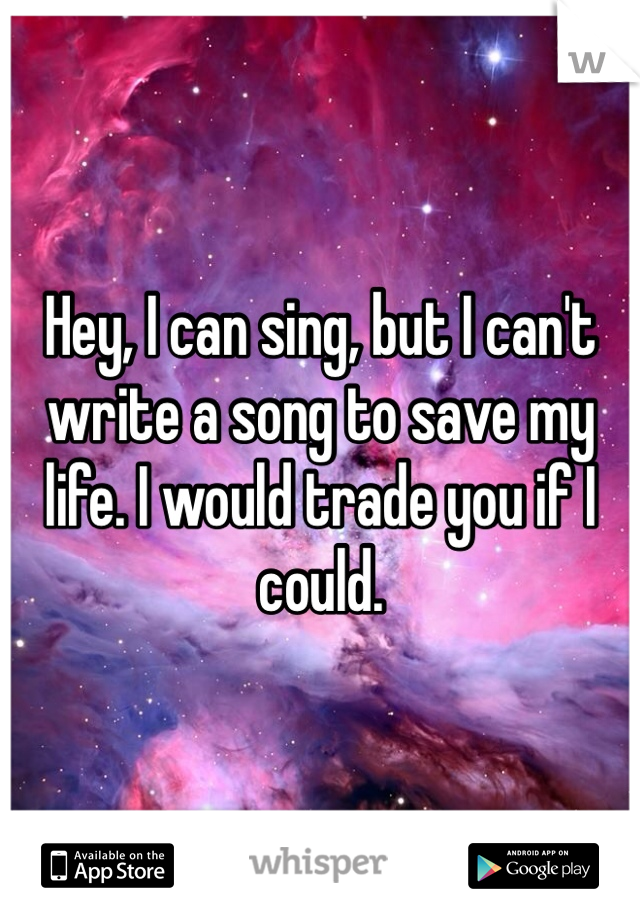 Hey, I can sing, but I can't write a song to save my life. I would trade you if I could.