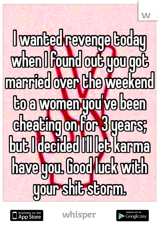 I wanted revenge today when I found out you got married over the weekend to a women you've been cheating on for 3 years; but I decided I'll let karma have you. Good luck with your shit storm.