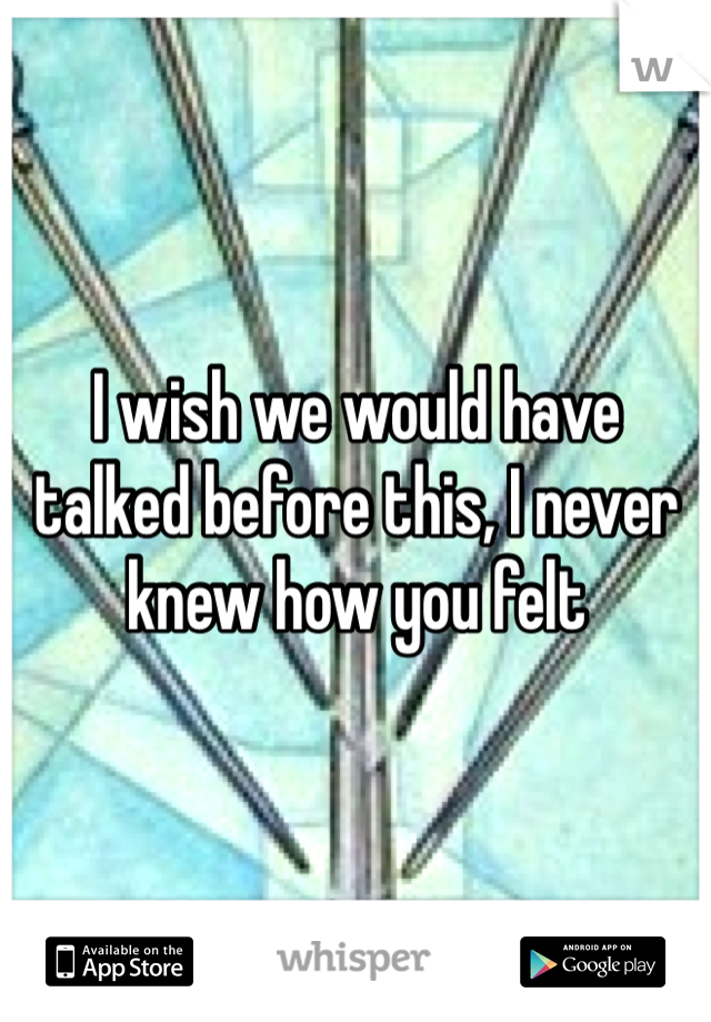 I wish we would have talked before this, I never knew how you felt 