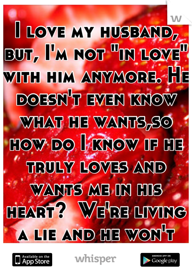 I love my husband, but, I'm not "in love" with him anymore. He doesn't even know what he wants,so how do I know if he truly loves and wants me in his heart?  We're living a lie and he won't admit it.