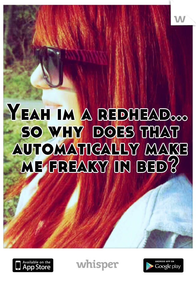 Yeah im a redhead... so why
does that automatically make me freaky in bed?