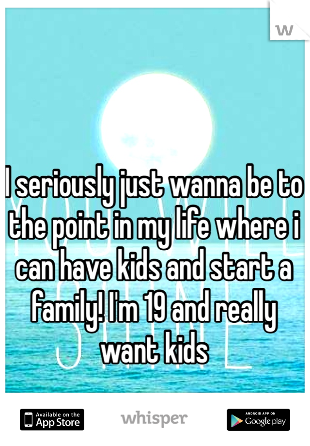 I seriously just wanna be to the point in my life where i can have kids and start a family! I'm 19 and really want kids