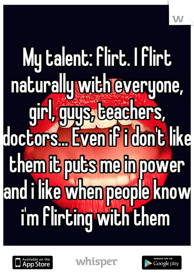My talent: flirt. I flirt naturally with everyone, girl, guys, teachers, doctors... Even if i don't like them it puts me in power and i like when people know i'm flirting with them 