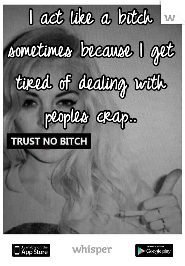 I act like a bitch sometimes because I get tired of dealing with peoples crap..