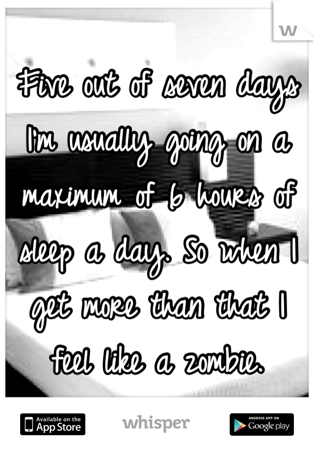 Five out of seven days I'm usually going on a maximum of 6 hours of sleep a day. So when I get more than that I feel like a zombie.
