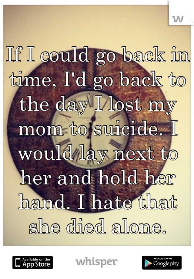 If I could go back in time, I'd go back to the day I lost my mom to suicide. I would lay next to her and hold her hand. I hate that she died alone. 