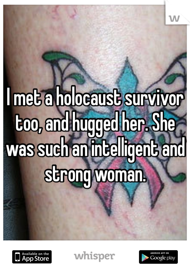 I met a holocaust survivor too, and hugged her. She was such an intelligent and strong woman. 