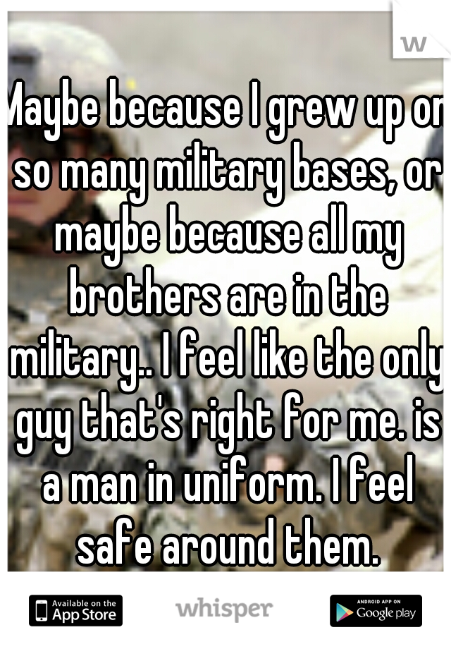 Maybe because I grew up on so many military bases, or maybe because all my brothers are in the military.. I feel like the only guy that's right for me. is a man in uniform. I feel safe around them.