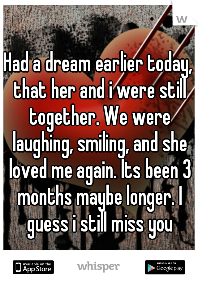 Had a dream earlier today, that her and i were still together. We were laughing, smiling, and she loved me again. Its been 3 months maybe longer. I guess i still miss you