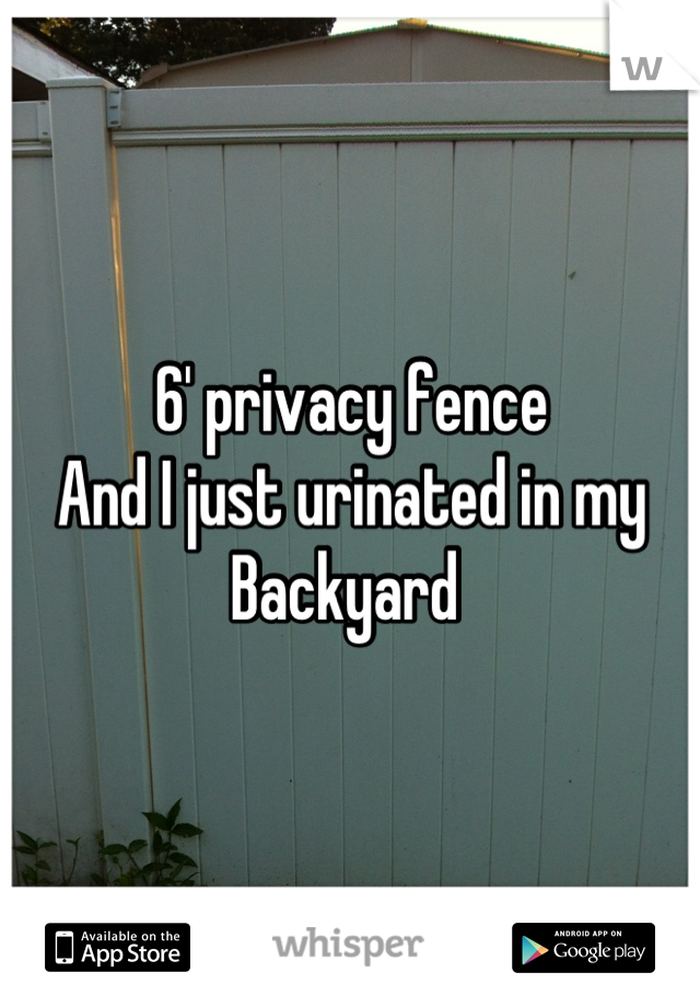 6' privacy fence  
And I just urinated in my 
Backyard 