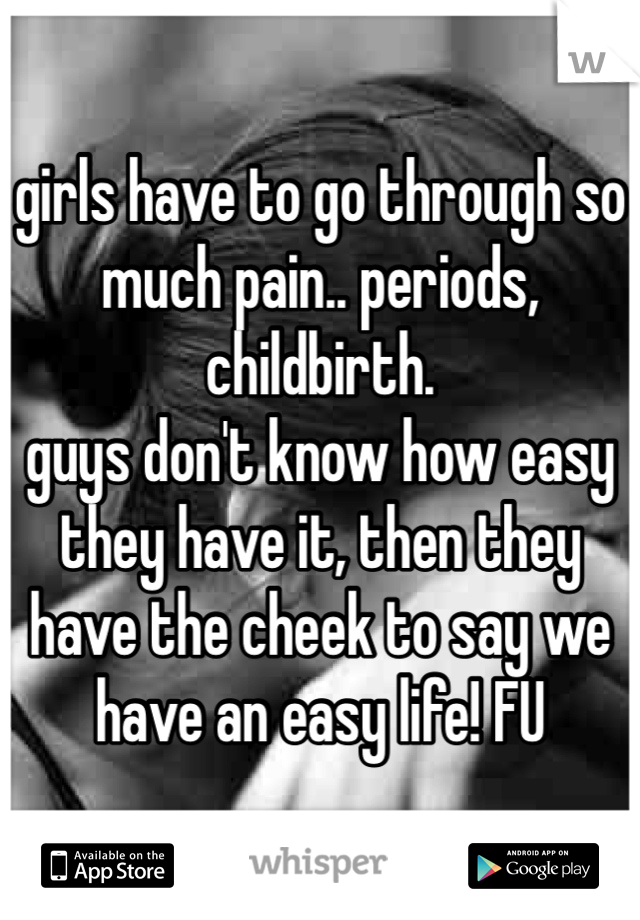girls have to go through so much pain.. periods, childbirth. 
guys don't know how easy they have it, then they have the cheek to say we have an easy life! FU
