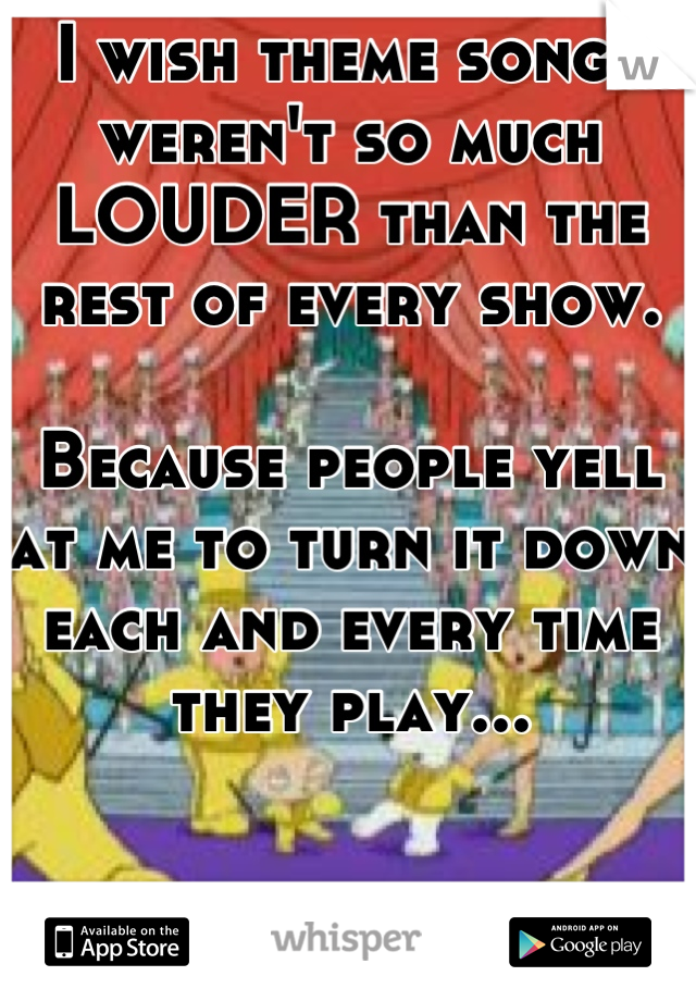 I wish theme songs weren't so much LOUDER than the rest of every show. 

Because people yell at me to turn it down each and every time they play...