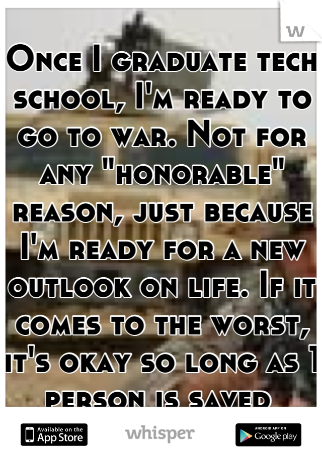 Once I graduate tech school, I'm ready to go to war. Not for any "honorable" reason, just because I'm ready for a new outlook on life. If it comes to the worst, it's okay so long as 1 person is saved 