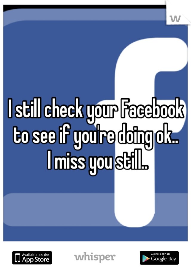 I still check your Facebook to see if you're doing ok..
 I miss you still..