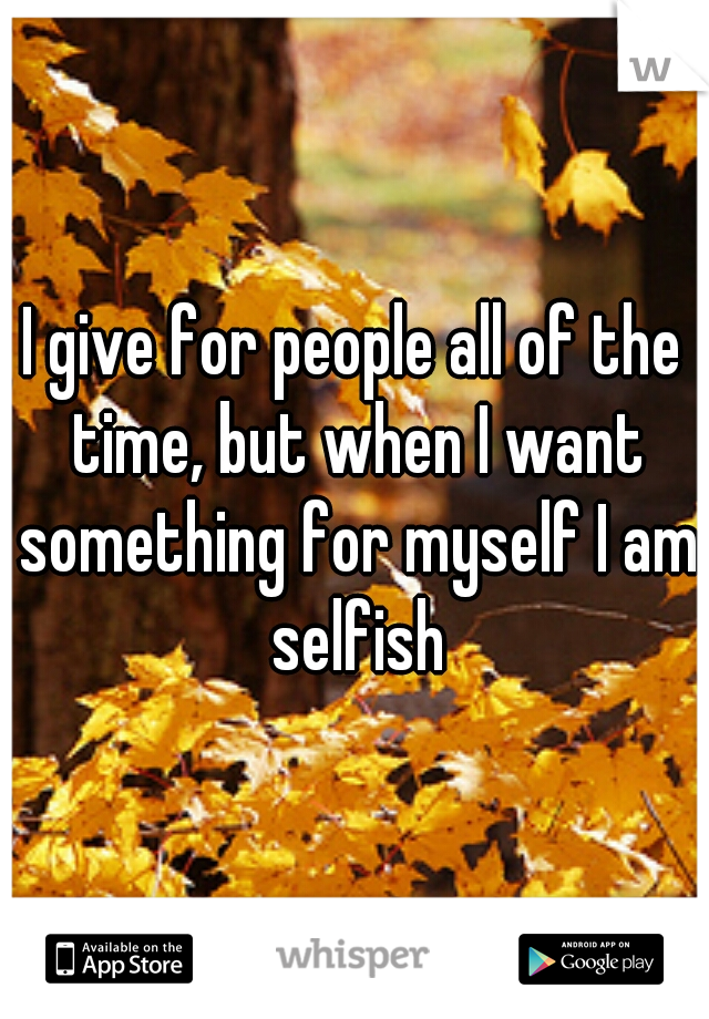 I give for people all of the time, but when I want something for myself I am selfish