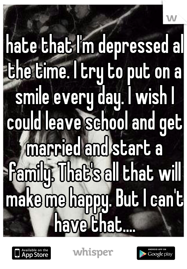 I hate that I'm depressed all the time. I try to put on a smile every day. I wish I could leave school and get married and start a family. That's all that will make me happy. But I can't have that....