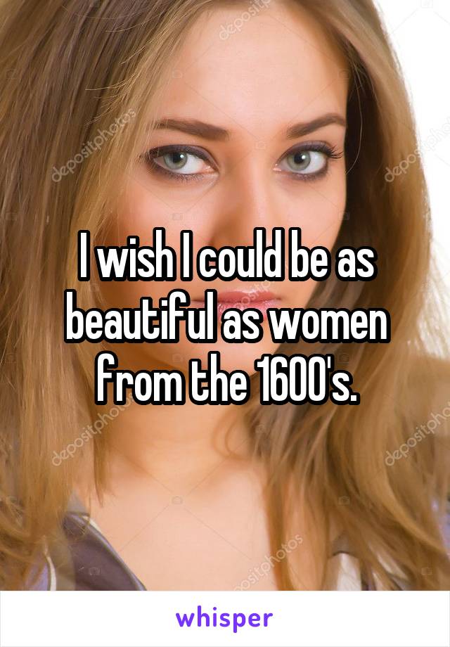 I wish I could be as beautiful as women from the 1600's.