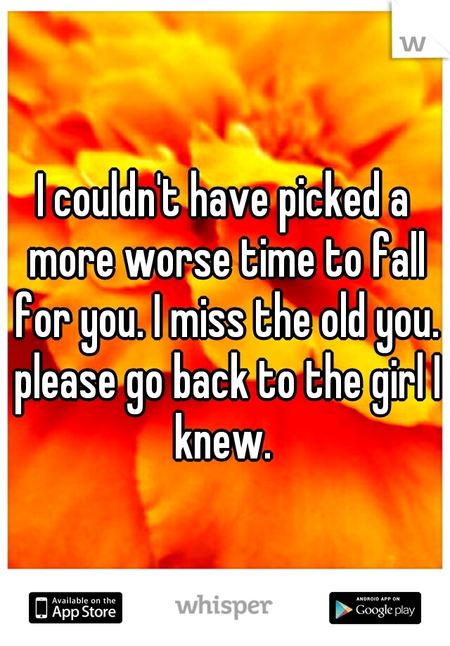I couldn't have picked a more worse time to fall for you. I miss the old you. please go back to the girl I knew. 