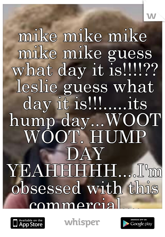 mike mike mike mike mike guess what day it is!!!!?? leslie guess what day it is!!!.....its hump day...WOOT WOOT. HUMP DAY YEAHHHHH....I'm obsessed with this commercial....