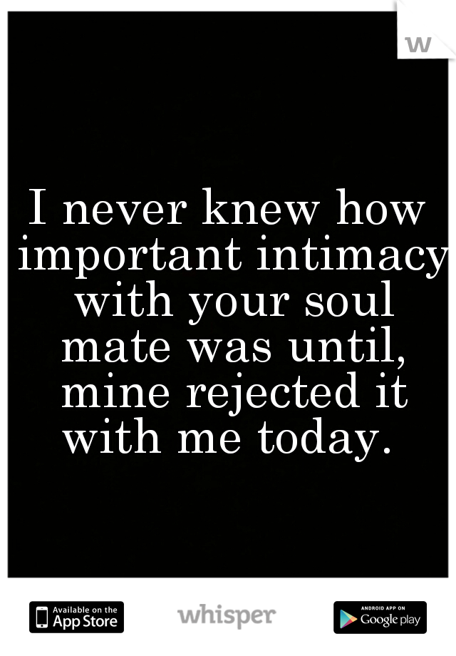 I never knew how important intimacy with your soul mate was until, mine rejected it with me today. 